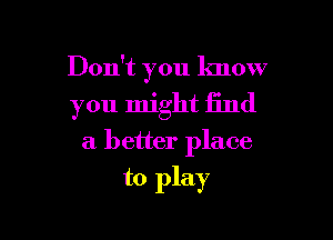 Don't you know

you might find

a better place

to play