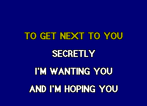 TO GET NEXT TO YOU

SECRETLY
I'M WANTING YOU
AND I'M HOPING YOU