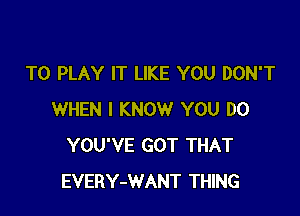 TO PLAY IT LIKE YOU DON'T

WHEN I KNOW YOU DO
YOU'VE GOT THAT
EVERY-WANT THING