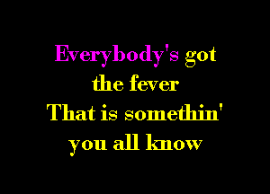 Everybody's got
the fever

That is somethin'

you all know

g