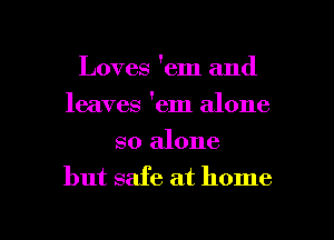 Loves 'em and
leaves 'em alone

so alone
but safe at home

g