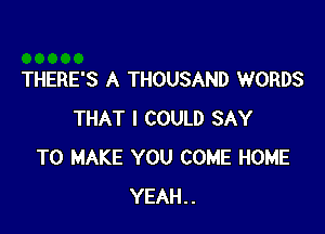 THERE'S A THOUSAND WORDS

THAT I COULD SAY
TO MAKE YOU COME HOME
YEAH..