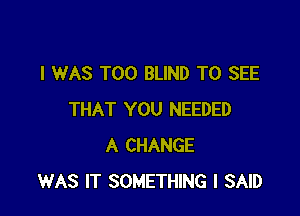 I WAS T00 BLIND TO SEE

THAT YOU NEEDED
A CHANGE
WAS IT SOMETHING I SAID