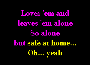 Loves 'em and
leaves 'em alone
So alone
but safe at home...

Oh... yeah