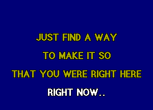 JUST FIND A WAY

TO MAKE IT SO
THAT YOU WERE RIGHT HERE
RIGHT NOW..