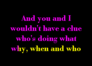 And you and I
wouldn't have a clue

Who's doing What
Why, When and Who