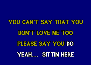 YOU CAN'T SAY THAT YOU

DON'T LOVE ME TOO
PLEASE SAY YOU DO
YEAH... SITTIN HERE