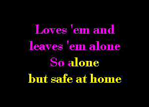 Loves 'em and
leaves 'em alone

So alone
but safe at home

g