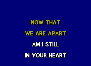 NOW THAT

WE ARE APART
AM I STILL
IN YOUR HEART