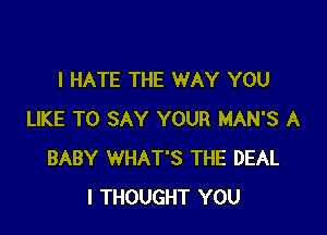 I HATE THE WAY YOU

LIKE TO SAY YOUR MAN'S A
BABY WHAT'S THE DEAL
I THOUGHT YOU