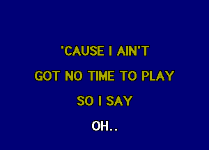'CAUSE l AIN'T

GOT N0 TIME TO PLAY
SO I SAY
0H..