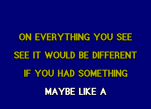 0N EVERYTHING YOU SEE
SEE IT WOULD BE DIFFERENT
IF YOU HAD SOMETHING
MAYBE LIKE A