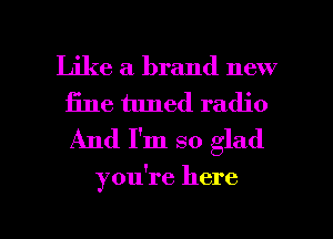 Like a brand new
fine tuned radio
And I'm so glad

you're here

Q