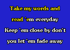 Take my words and
read 'em everyday
Keep 'em close by don't

you let 'em fade away