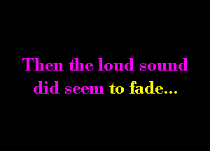 Then the loud sound

did seem to fade...