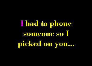 I had to phone

someone so I

picked on you...