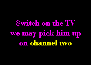 Switch 011 the TV
we may pick him up

on channel two