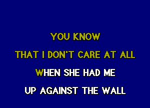 YOU KNOW

THAT I DON'T CARE AT ALL
WHEN SHE HAD ME
UP AGAINST THE WALL