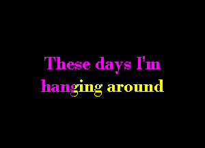 These days I'm

hanging around