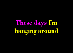 These days I'm

hanging around