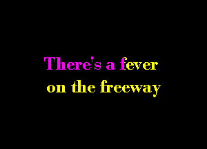 There's a fever

on the freeway