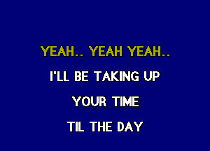 YEAH. . YEAH YEAH. .

I'LL BE TAKING UP
YOUR TIME
TIL THE DAY