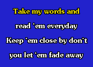 Take my words and
read 'em everyday
Keep 'em close by don't

you let 'em fade away