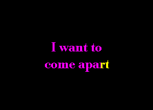 I want to

come apart