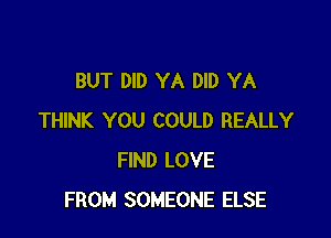 BUT DID YA DID YA

THINK YOU COULD REALLY
FIND LOVE
FROM SOMEONE ELSE