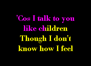 'Cos I talk to you
like children
Though I don't
know how I feel

g