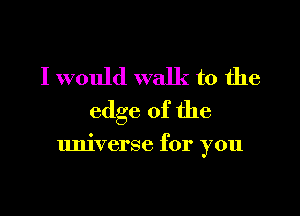 I would walk to the
edge of the

universe for you
