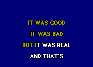 IT WAS GOOD

IT WAS BAD
BUT IT 1WAS REAL
AND THAT'S