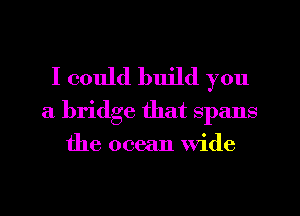 I could build you

a bridge that spans
the ocean Wide