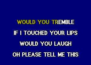 WOULD YOU TREMBLE

IF I TOUCHED YOUR LIPS
WOULD YOU LAUGH
0H PLEASE TELL ME THIS