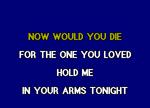 NOW WOULD YOU DIE

FOR THE ONE YOU LOVED
HOLD ME
IN YOUR ARMS TONIGHT