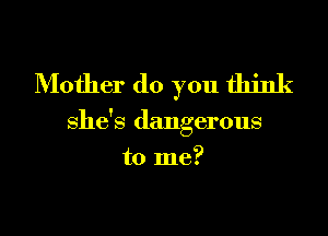 Mother do you think

she's dangerous

to me?