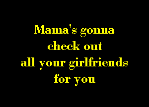 Mama's gonna
check out
all your girlfriends

for you
