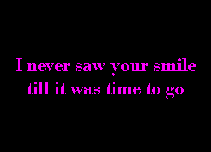 I never saw your smile
till it was time to go