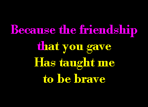 Because the friendship

that you gave
Has taught me
to be brave