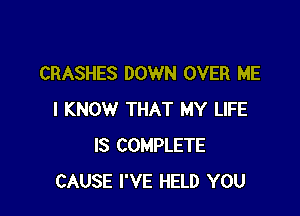 CRASHES DOWN OVER ME

I KNOW THAT MY LIFE
IS COMPLETE
CAUSE I'VE HELD YOU