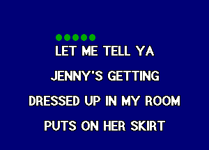 LET ME TELL YA

JENNY'S GETTING
DRESSED UP IN MY ROOM
PUTS ON HER SKIRT