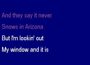 But I'm lookin' out

My window and it is