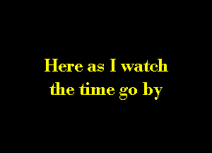 Here as I watch

the time go by