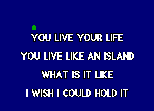 YOU LIVE YOUR LIFE

YOU LIVE LIKE AN ISLAND
WHAT IS IT LIKE
I WISH I COULD HOLD IT