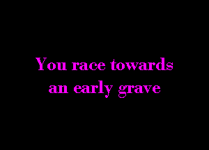 You race towards

an early grave