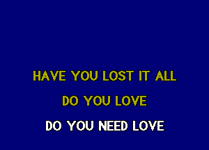 HAVE YOU LOST IT ALL
DO YOU LOVE
DO YOU NEED LOVE