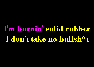 I'm burnin' solid rubber
I don't take 110 bullshwt