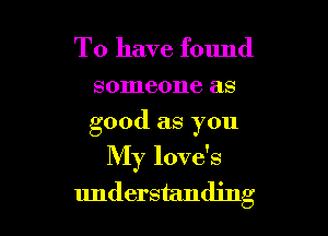 To have found

someone as
good as you

My love's
understanding