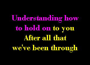 Understanding how

to hold 011 to you
After all that
we've been through