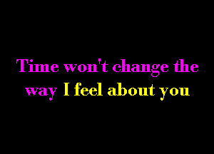 Time won't change the

way I feel about you
